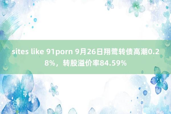 sites like 91porn 9月26日翔鹭转债高潮0.28%，转股溢价率84.59%