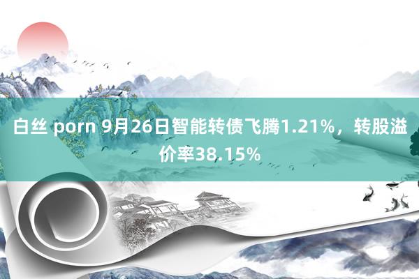 白丝 porn 9月26日智能转债飞腾1.21%，转股溢价率38.15%