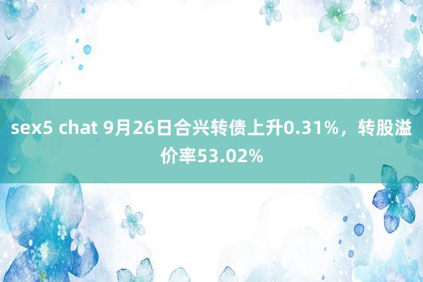 sex5 chat 9月26日合兴转债上升0.31%，转股溢价率53.02%