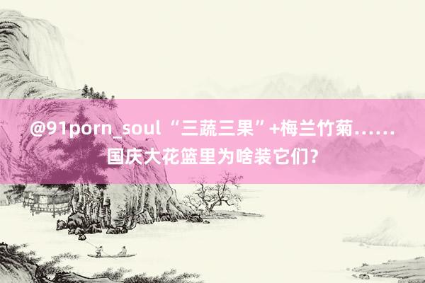 @91porn_soul “三蔬三果”+梅兰竹菊……国庆大花篮里为啥装它们？