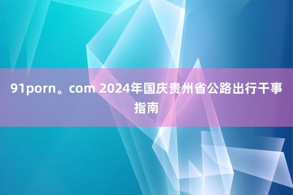 91porn。com 2024年国庆贵州省公路出行干事指南