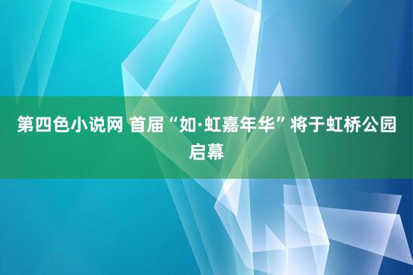 第四色小说网 首届“如·虹嘉年华”将于虹桥公园启幕