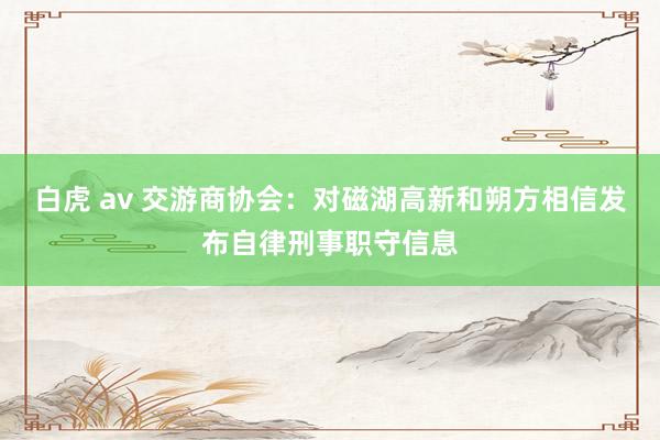 白虎 av 交游商协会：对磁湖高新和朔方相信发布自律刑事职守信息