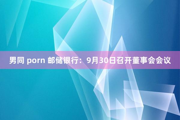 男同 porn 邮储银行：9月30日召开董事会会议