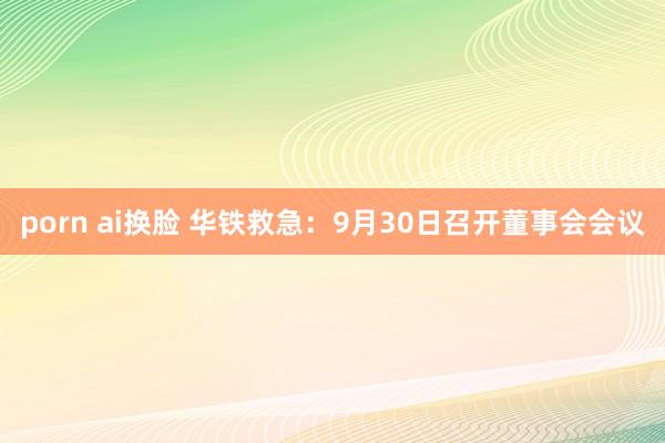 porn ai换脸 华铁救急：9月30日召开董事会会议