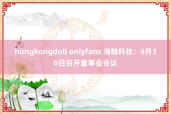 hongkongdoll onlyfans 海融科技：9月30日召开董事会会议