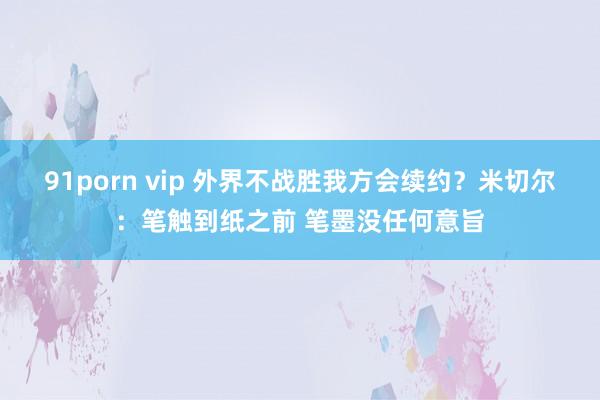 91porn vip 外界不战胜我方会续约？米切尔：笔触到纸之前 笔墨没任何意旨