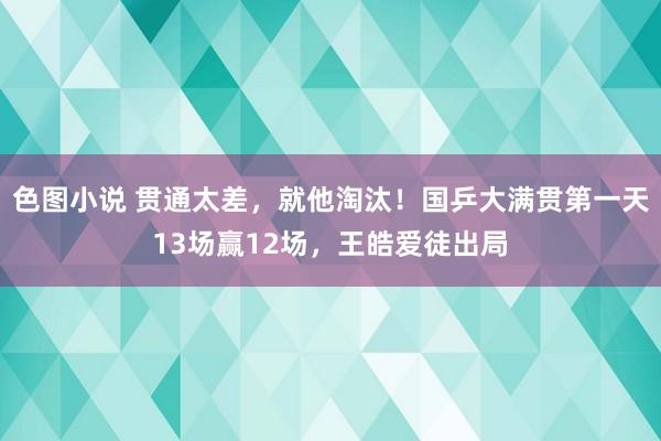 色图小说 贯通太差，就他淘汰！国乒大满贯第一天13场赢12场，王皓爱徒出局