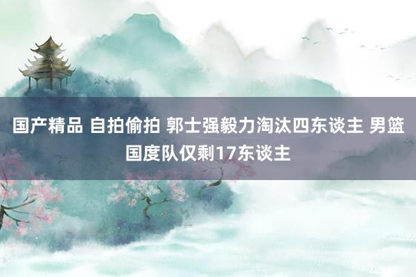 国产精品 自拍偷拍 郭士强毅力淘汰四东谈主 男篮国度队仅剩17东谈主