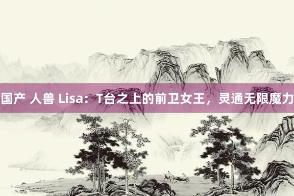 国产 人兽 Lisa：T台之上的前卫女王，灵通无限魔力