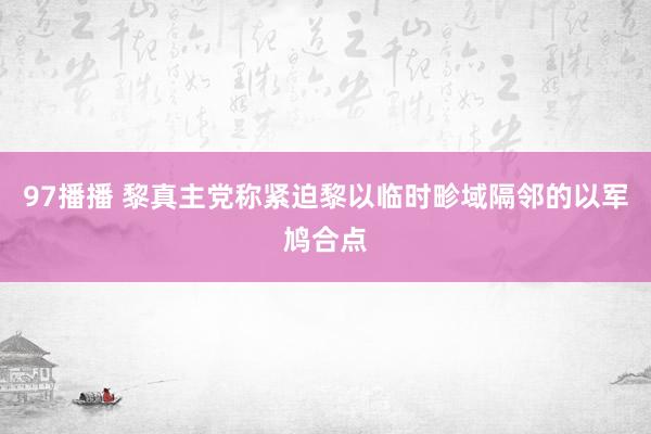 97播播 黎真主党称紧迫黎以临时畛域隔邻的以军鸠合点