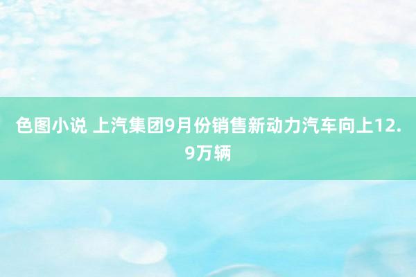 色图小说 上汽集团9月份销售新动力汽车向上12.9万辆