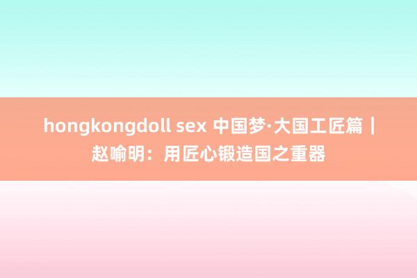 hongkongdoll sex 中国梦·大国工匠篇｜赵喻明：用匠心锻造国之重器