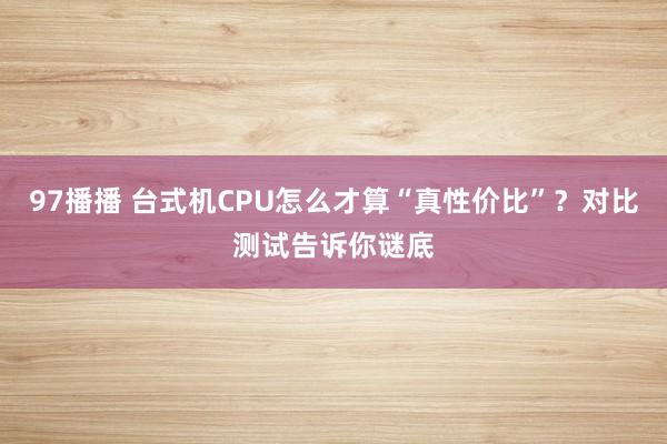 97播播 台式机CPU怎么才算“真性价比”？对比测试告诉你谜底