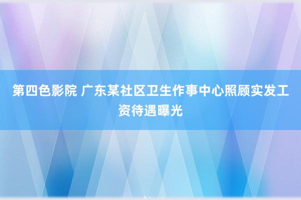 第四色影院 广东某社区卫生作事中心照顾实发工资待遇曝光