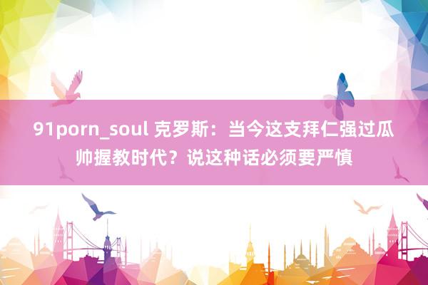 91porn_soul 克罗斯：当今这支拜仁强过瓜帅握教时代？说这种话必须要严慎