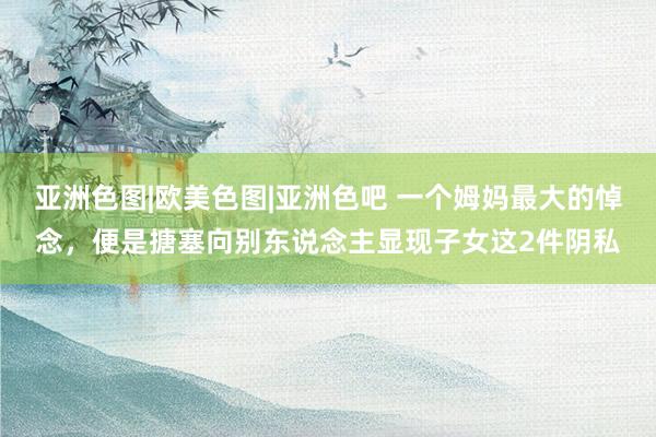 亚洲色图|欧美色图|亚洲色吧 一个姆妈最大的悼念，便是搪塞向别东说念主显现子女这2件阴私