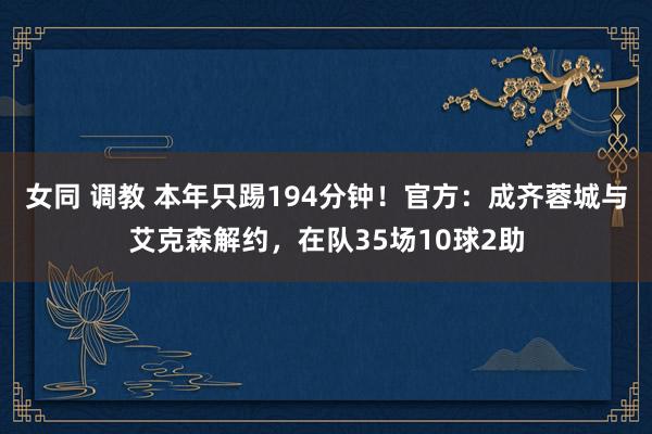 女同 调教 本年只踢194分钟！官方：成齐蓉城与艾克森解约，在队35场10球2助