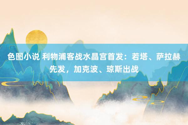 色图小说 利物浦客战水晶宫首发：若塔、萨拉赫先发，加克波、琼斯出战