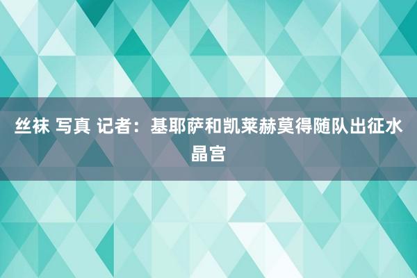 丝袜 写真 记者：基耶萨和凯莱赫莫得随队出征水晶宫