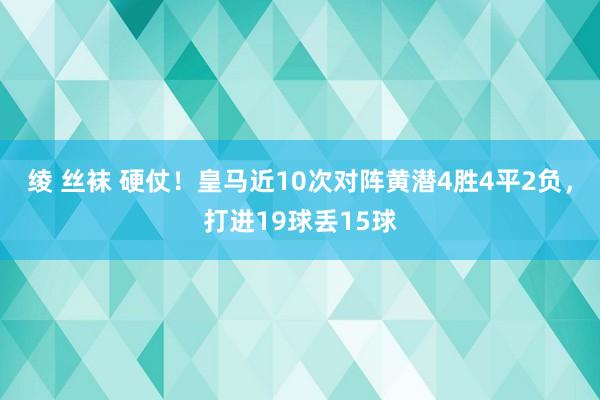 绫 丝袜 硬仗！皇马近10次对阵黄潜4胜4平2负，打进19球丢15球