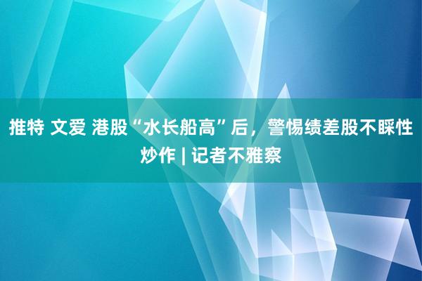 推特 文爱 港股“水长船高”后，警惕绩差股不睬性炒作 | 记者不雅察