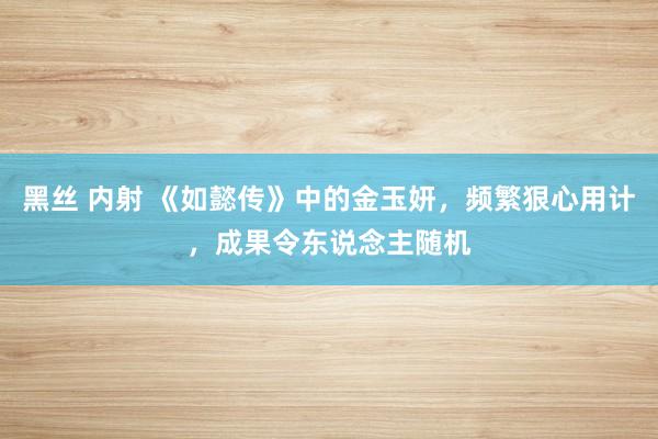 黑丝 内射 《如懿传》中的金玉妍，频繁狠心用计，成果令东说念主随机