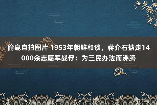 偷窥自拍图片 1953年朝鲜和谈，蒋介石掳走14000余志愿军战俘：为三民办法而沸腾