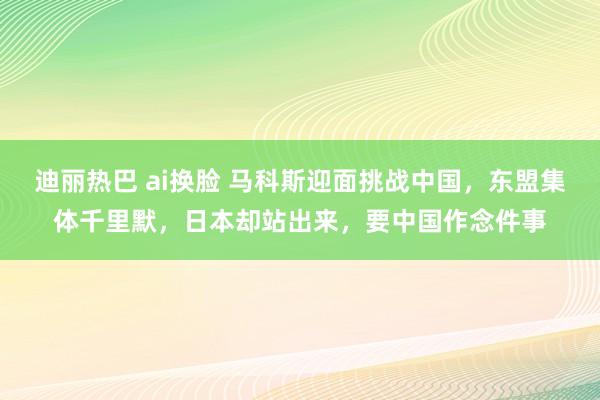 迪丽热巴 ai换脸 马科斯迎面挑战中国，东盟集体千里默，日本却站出来，要中国作念件事