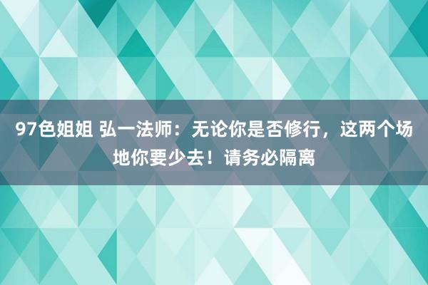 97色姐姐 弘一法师：无论你是否修行，这两个场地你要少去！请务必隔离