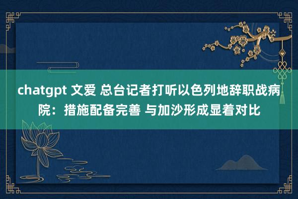 chatgpt 文爱 总台记者打听以色列地辞职战病院：措施配备完善 与加沙形成显着对比