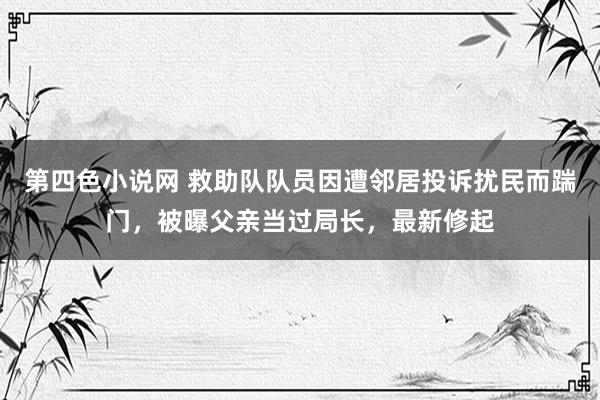 第四色小说网 救助队队员因遭邻居投诉扰民而踹门，被曝父亲当过局长，最新修起