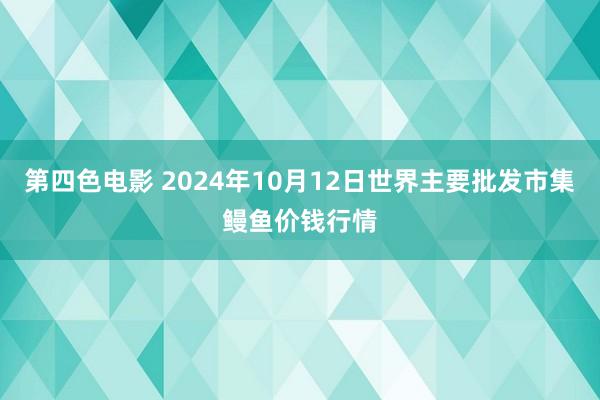 第四色电影 2024年10月12日世界主要批发市集鳗鱼价钱行情