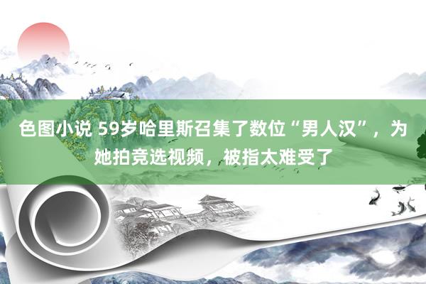 色图小说 59岁哈里斯召集了数位“男人汉”，为她拍竞选视频，被指太难受了