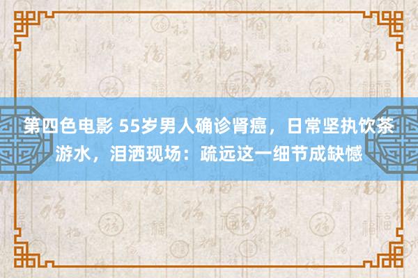 第四色电影 55岁男人确诊肾癌，日常坚执饮茶游水，泪洒现场：疏远这一细节成缺憾