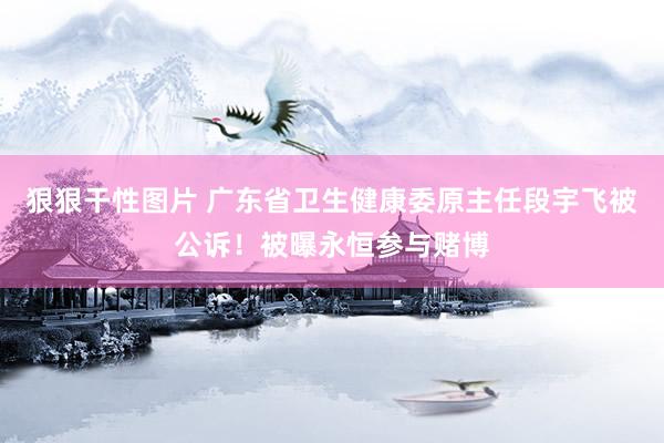 狠狠干性图片 广东省卫生健康委原主任段宇飞被公诉！被曝永恒参与赌博