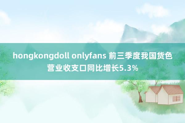 hongkongdoll onlyfans 前三季度我国货色营业收支口同比增长5.3%