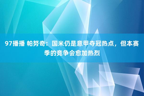 97播播 帕努奇：国米仍是意甲夺冠热点，但本赛季的竞争会愈加热烈