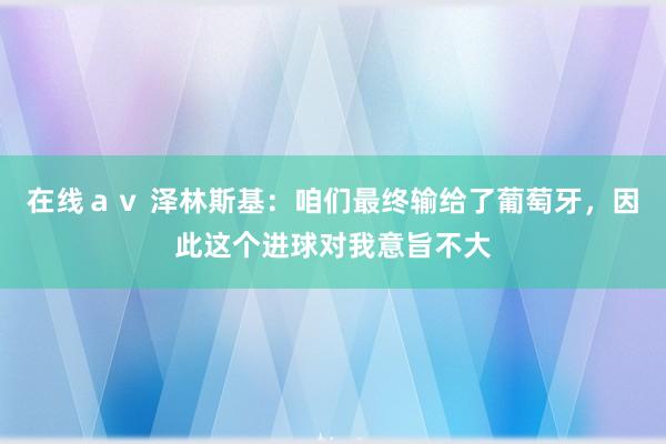 在线ａｖ 泽林斯基：咱们最终输给了葡萄牙，因此这个进球对我意旨不大