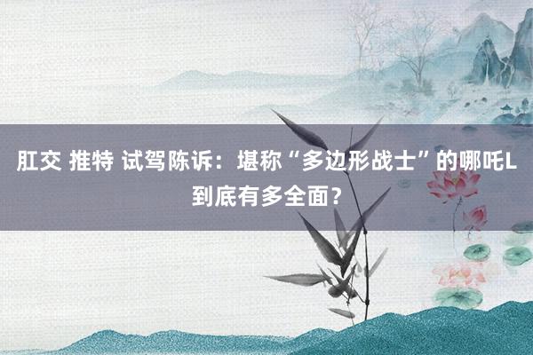 肛交 推特 试驾陈诉：堪称“多边形战士”的哪吒L到底有多全面？