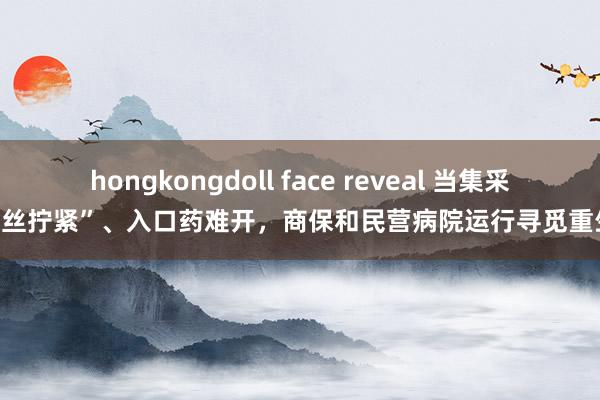 hongkongdoll face reveal 当集采“螺丝拧紧”、入口药难开，商保和民营病院运行寻觅重生意