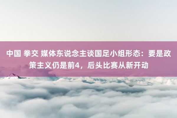 中国 拳交 媒体东说念主谈国足小组形态：要是政策主义仍是前4，后头比赛从新开动