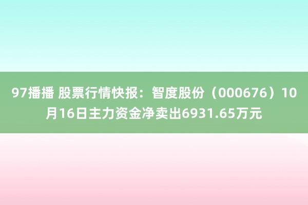 97播播 股票行情快报：智度股份（000676）10月16日主力资金净卖出6931.65万元