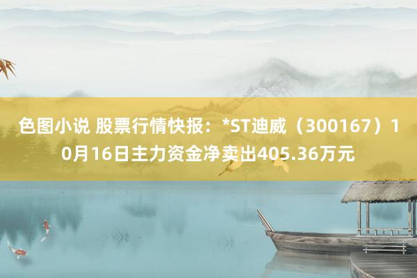 色图小说 股票行情快报：*ST迪威（300167）10月16日主力资金净卖出405.36万元