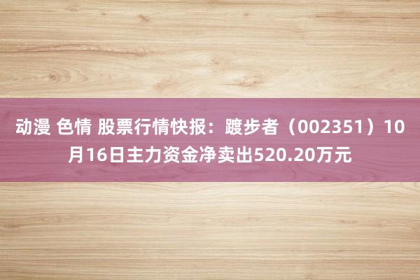 动漫 色情 股票行情快报：踱步者（002351）10月16日主力资金净卖出520.20万元