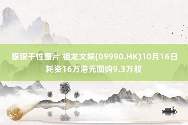 狠狠干性图片 祖龙文娱(09990.HK)10月16日耗资16万港元回购9.3万股