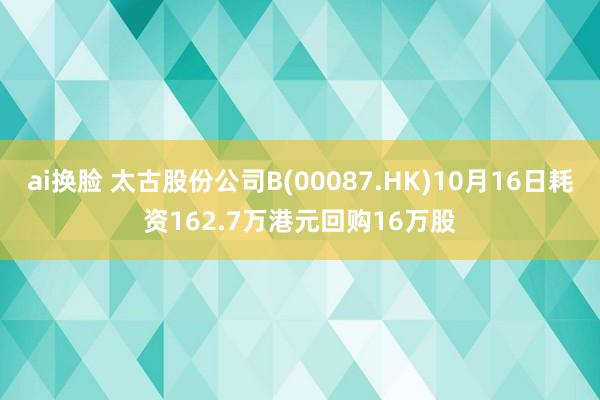 ai换脸 太古股份公司B(00087.HK)10月16日耗资162.7万港元回购16万股