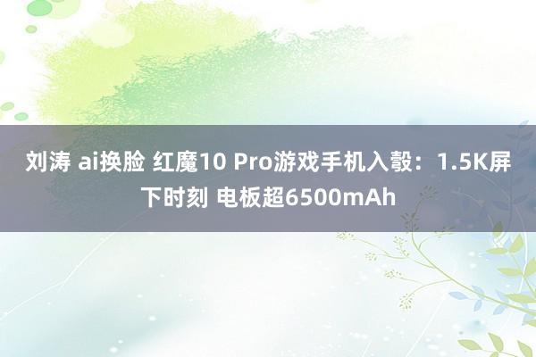 刘涛 ai换脸 红魔10 Pro游戏手机入彀：1.5K屏下时刻 电板超6500mAh