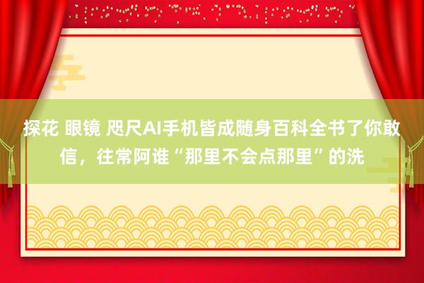 探花 眼镜 咫尺AI手机皆成随身百科全书了你敢信，往常阿谁“那里不会点那里”的洗