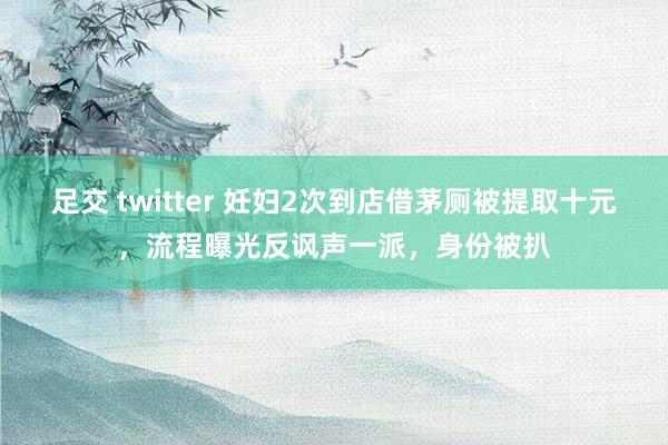 足交 twitter 妊妇2次到店借茅厕被提取十元，流程曝光反讽声一派，身份被扒